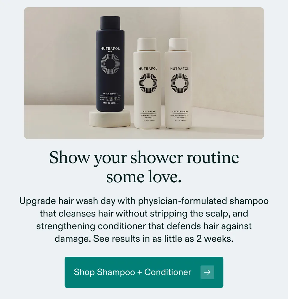 Show your shower routine some love. Upgrade hair wash day with physician-formulated shampoo that cleanses hair without stripping the scalp, and strengthening conditioner that defends hair against damage. See results in as little as 2 weeks. Shop Shampoo + Conditioner.