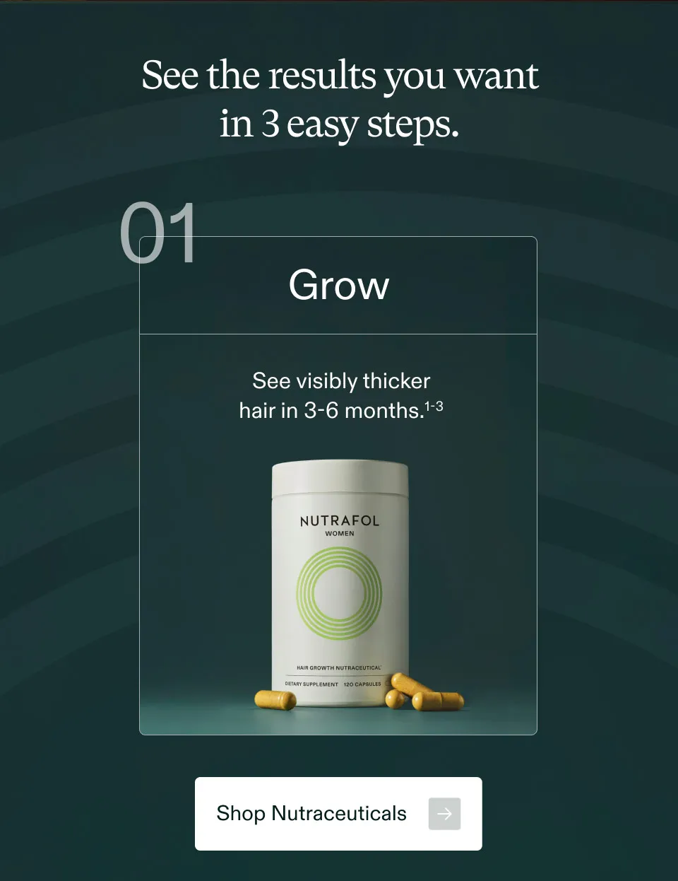 See the results you want in 3 easy steps. Grow See visibly thicker hair in 3-6 months.
