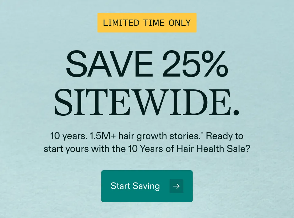 LIMITED TIME ONLY SAVE 25% SITEWIDE. 10 years. 1.5M+ hair growth stories.* Ready to start yours with the 10 Years of Hair Health Sale? Start Saving