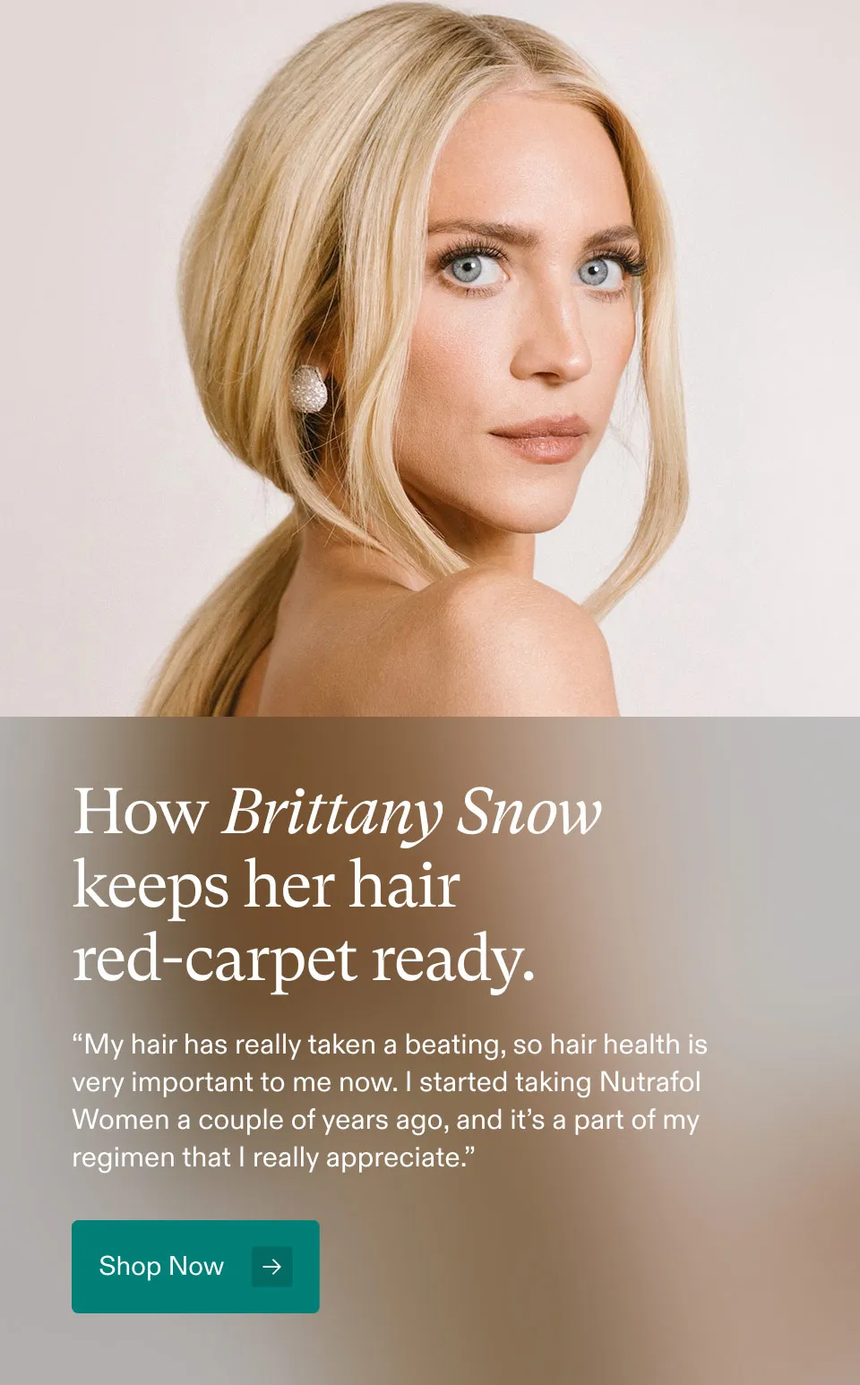 How Brittany Snow keeps her hair red-carpet ready. My hair has really taken a beating, so hair healthi is very important to me now. started taking Nutrafol Women a couple of years ago, and it's a part of my regimen that I really appreciate. Shop Now.