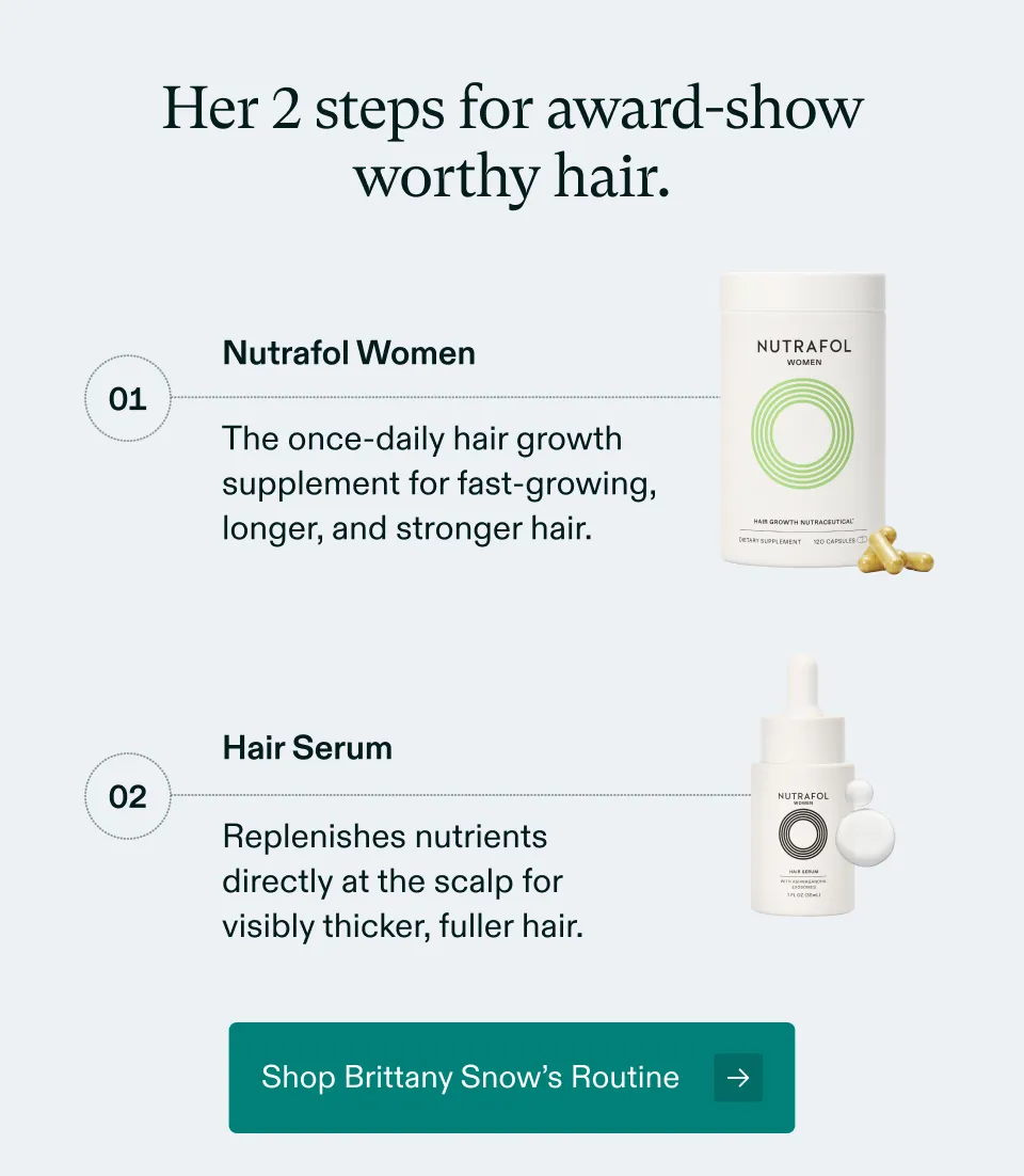 Her 2 steps for award-show worthy hair. 1 Nutrafol Women, The once-daily hair growth supplement for fast-growing, longer, and stronger hair. 2 Hair Serum Replenishes nutrients directly at the scalp for visibly thicker, fuller hair. Shop Brittany Snow’s Routine