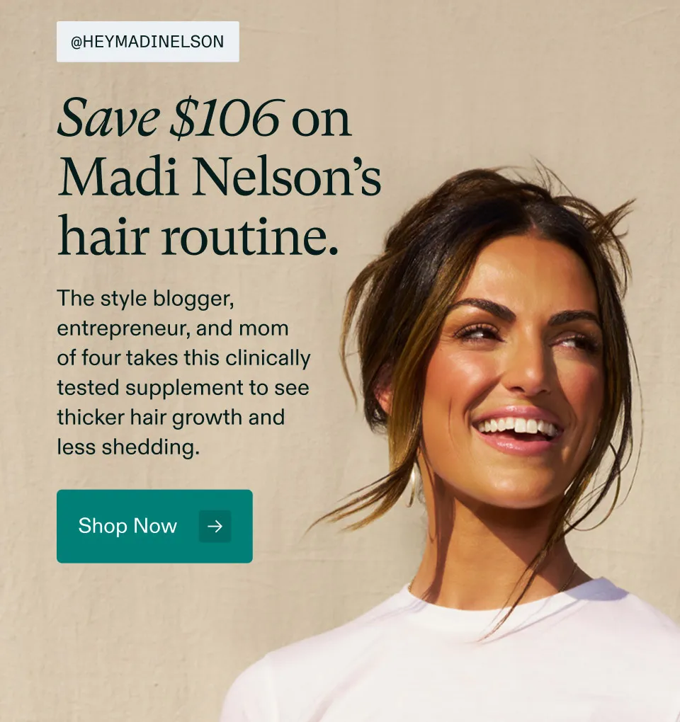 @heymadinelson Save $106 on Madi Nelson's hair routine. The style blogger, entrepreneur, and mom of four takes this clinically tested supplement to see thicker hair growth and reduced shedding. Shop Now.
