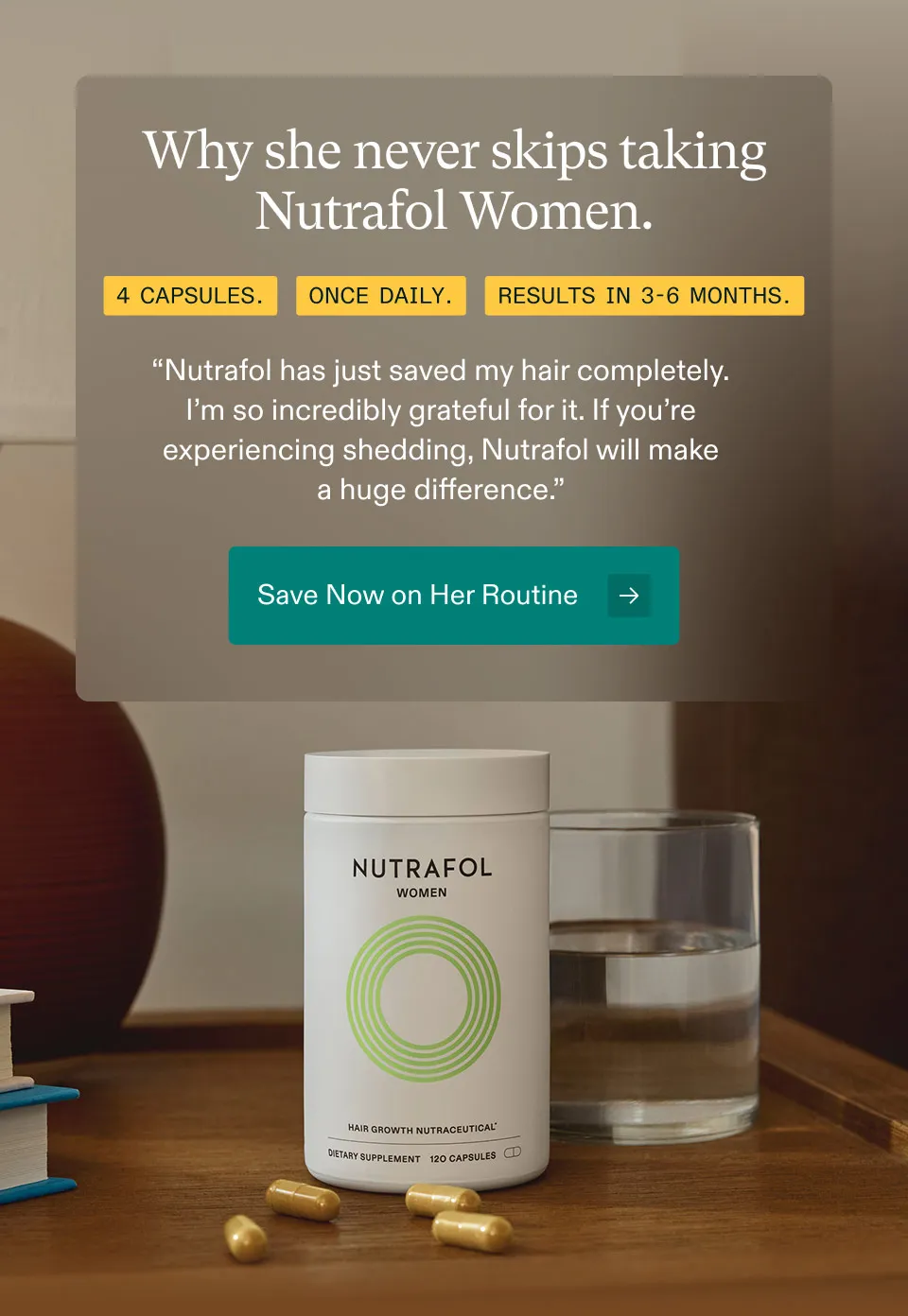 Why she never skips taking Nutrafol Women. 4 Capsules. Once Daily. Results In 3-6 Months.“Nutrafol has just saved my hair completely.I’m so incredibly grateful for it. If you’re experiencing shedding, Nutrafol will makea huge difference.” Save Now on Her Routine.