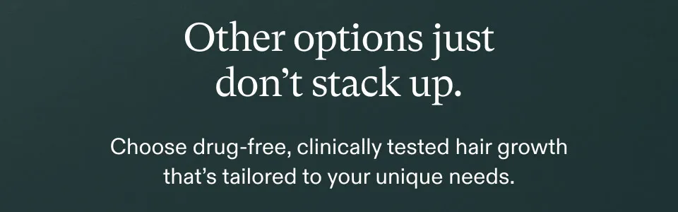 Other options just don't stack up. Choose drug-free, clinically tested hair growth that's tailored to your unique needs.