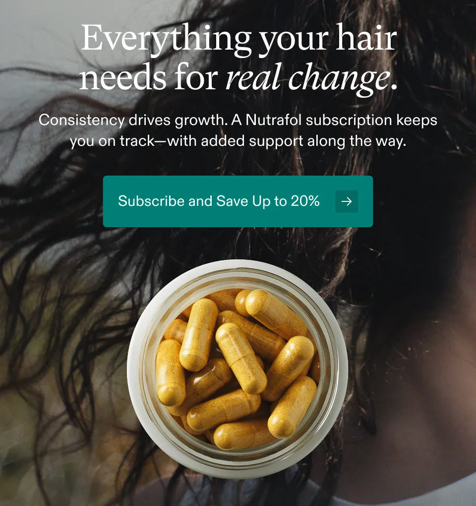 Everything your hair needs for real change. Consistency drives growth. A Nutrafol subscription keeps you on track—with added support along the way. Subscribe and Save Up to 20%.