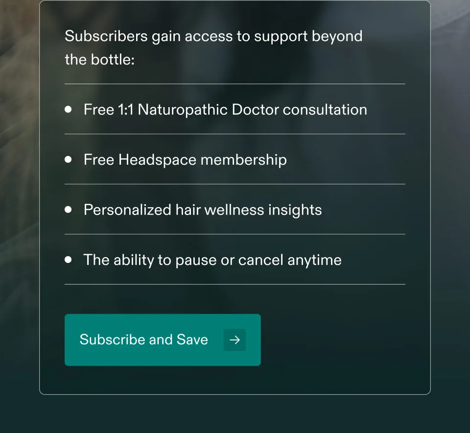 Subscribers gain access to support beyond fo the bottle: Free 1:1 Naturopathic Doctor consultation. Free Headspace membership. Personalized hair wellness insights. The ability to pause or cancel anytime. Subscribe and Save.