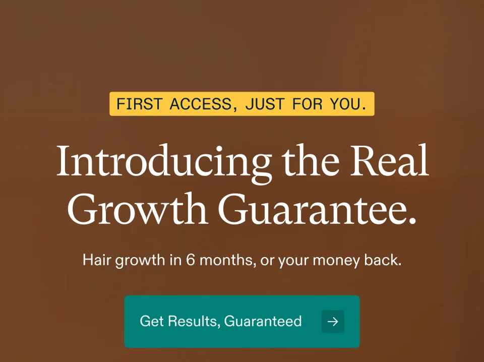 FIRST ACCESS, JUST FOR YOU. Introducing the Real Growth Guarantee. Hair growth in 6 months, or your money back. Get Results, Guaranteed