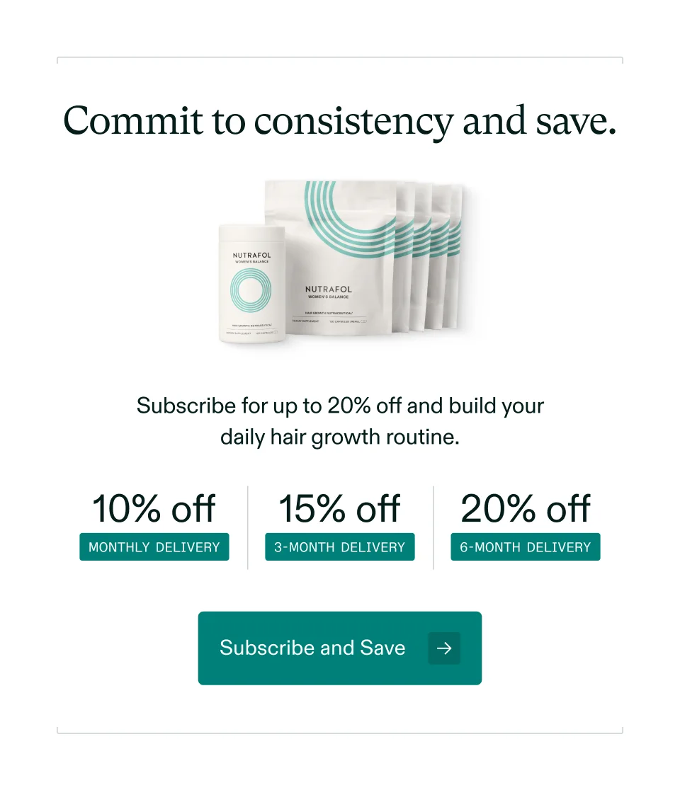 Commit to consistency and save. Subscribe for up to 20% off and build your daily hair growth routine. 10% off MONTHLY DELIVERY 15% off 3-MONTH DELIVERY 20% off 6-MONTH DELIVERY Subscribe and Save