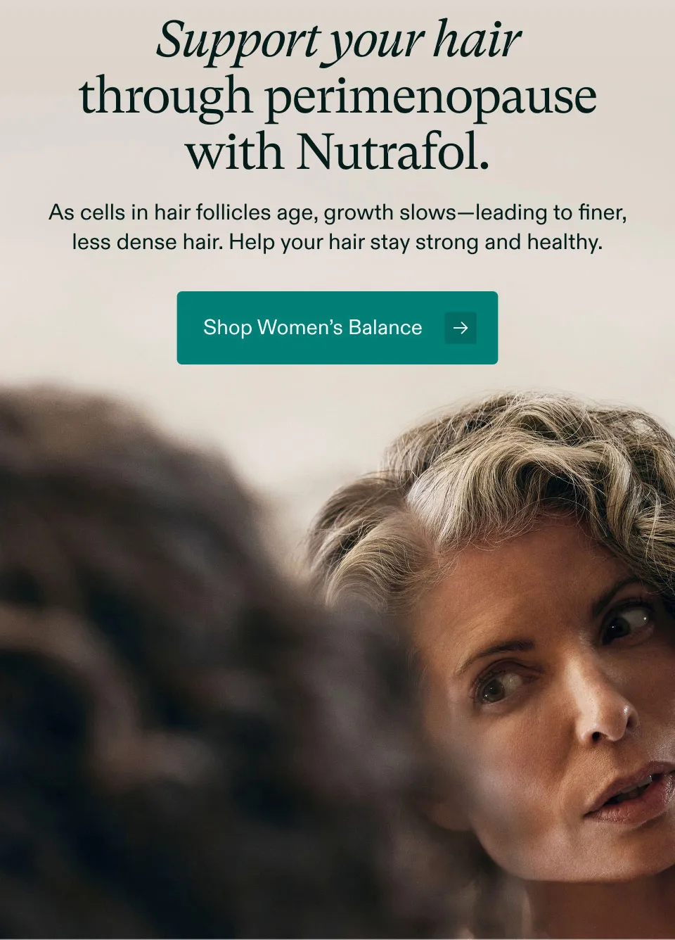 Support your hair through perimenopause with Nutrafol. As cells in hair follicles age, growth slows, leading to finer, less dense hair. Help your hair stay strong and healthy. Shop Women’s Balance.