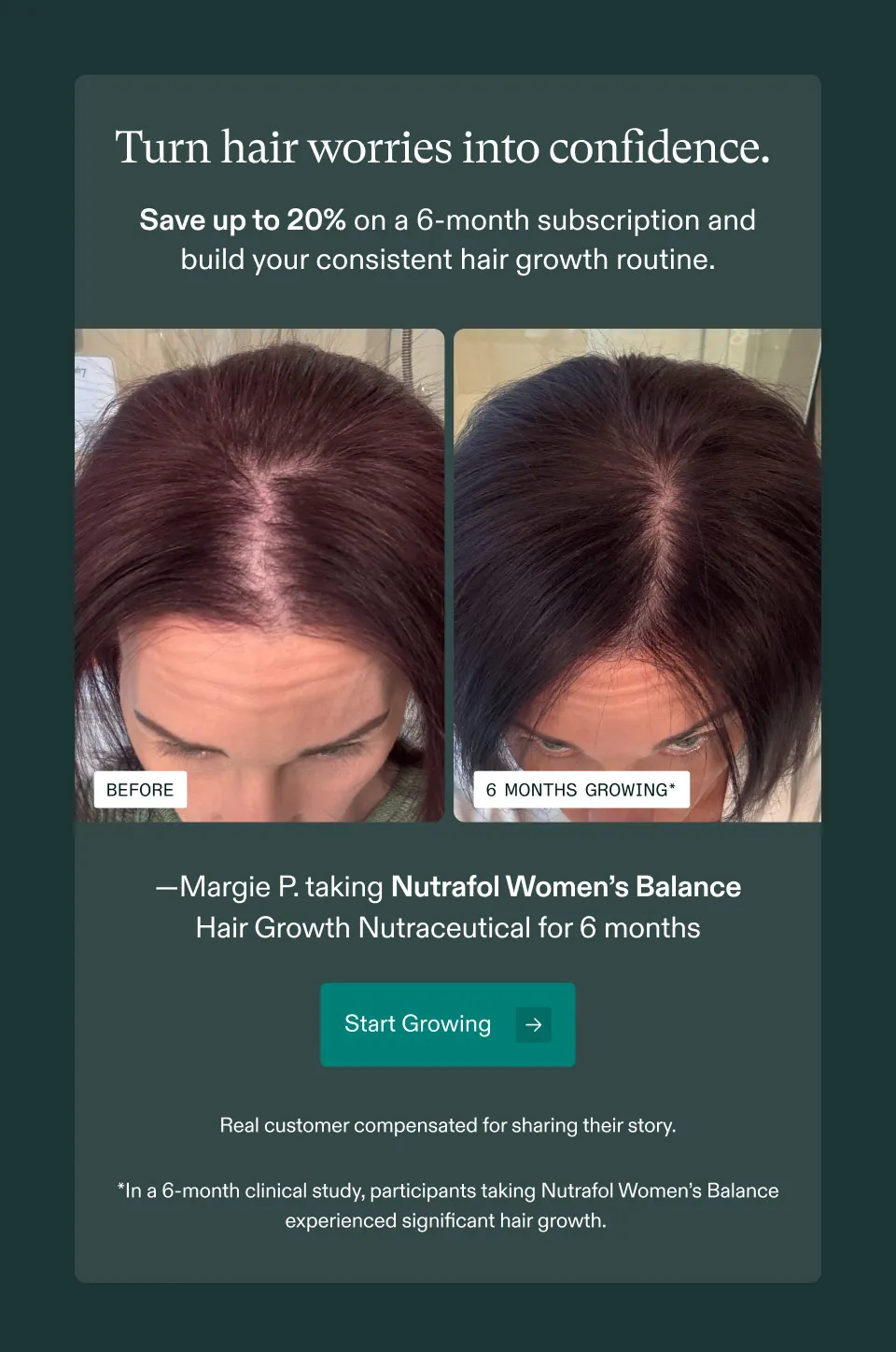 Turn hair worries into confidence. Save up to 20% on a 6-month subscription and build your consistent hair growth routine. Margie P. taking Nutrafol Women's Balance Hair Growth Nutraceutical for 6 months. Start Growing. Real customer compensated for sharing their story. In a 6-month clinical study, participants taking Nutrafol Women's Balance experienced significant hair growth.