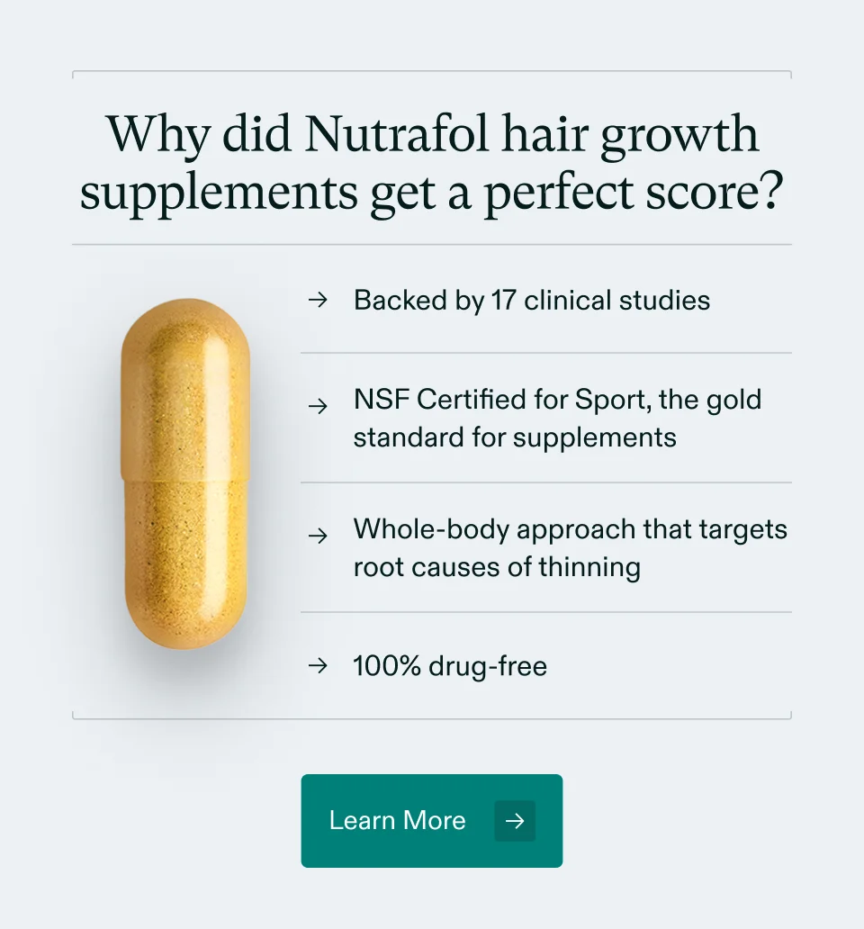 Why did Nutrafol hair growth supplements get a perfect score? Backed by 17 clinical studies, NSF Certified for Sport, the gold standard for supplements, Whole-body approach that targets root causes of thinning, and 100% drug-free. Learn More.