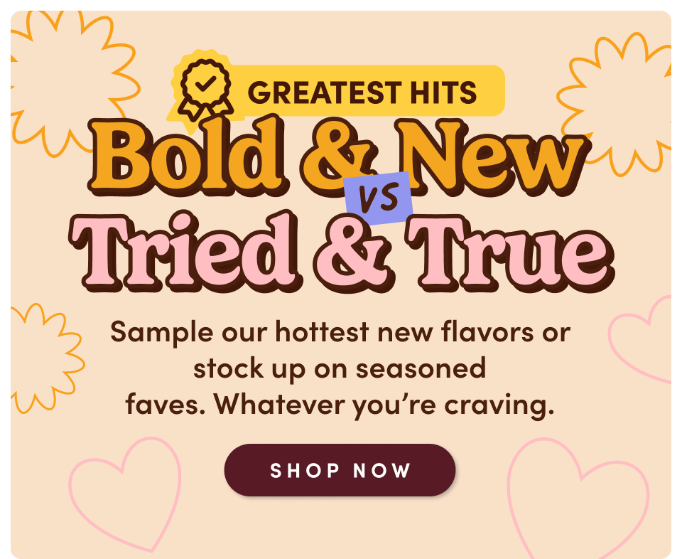 Bold & New vs. Tried & True - Sample our hottest new flavors or stock up on seasoned faves. Whatever you're craving; Shop now