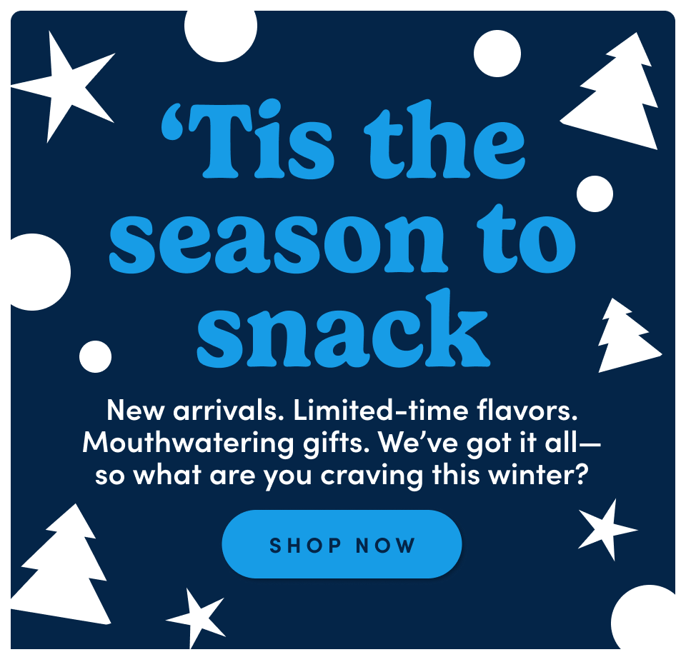 'Tis the season to snack. New arrivals. Limited-time flavors. Mouthwatering gifts. We’ve got it all—so what are you craving this winter? Shop now