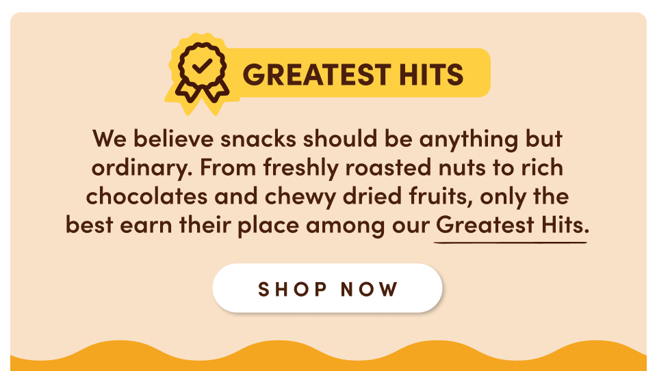 Greatest hits: We believe snacks should be anything but ordinary. Each one from here, from our freshly roasted nuts to rich chocolates and chewy dried fruits, earns its spot among our Greatest Hits; Shop now
