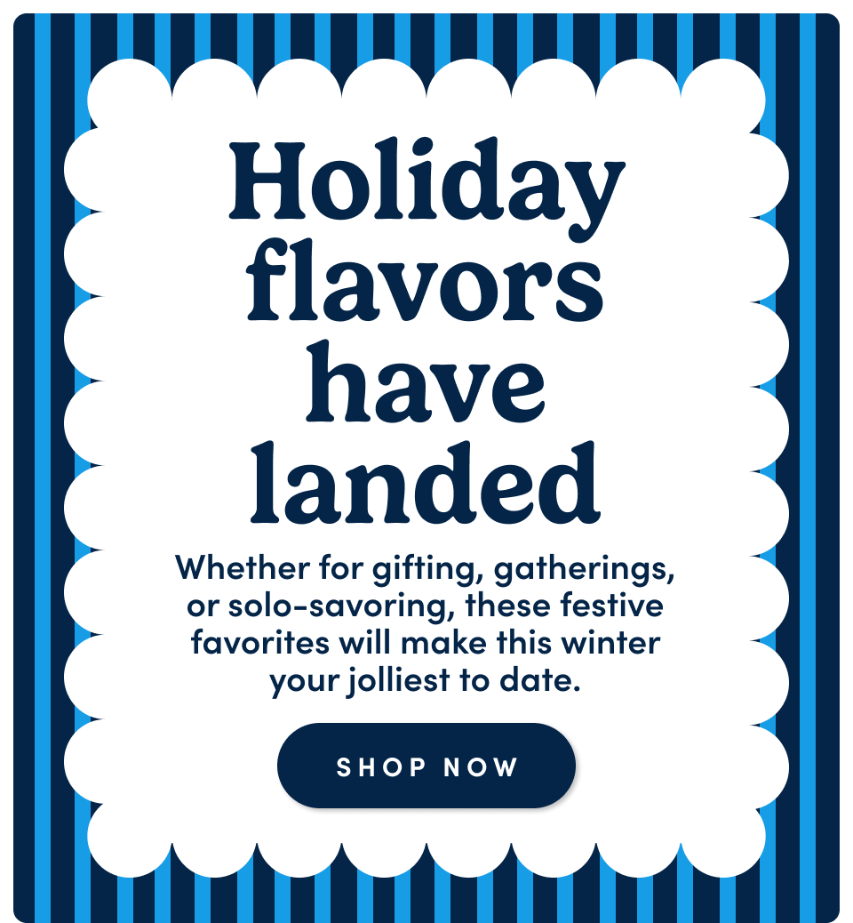 Holiday flavors have landed – Whether for gifting, gatherings, or solo-savoring, these festive favorites will make this winter your jolliest to date; Shop now
