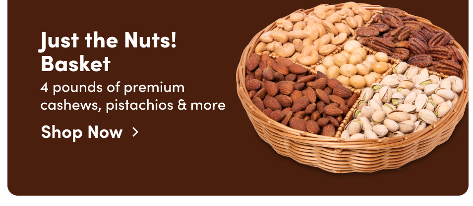 Just the Nuts! Basket. 4 pounds of premium cashews, pistachios & more; Shop Now>
