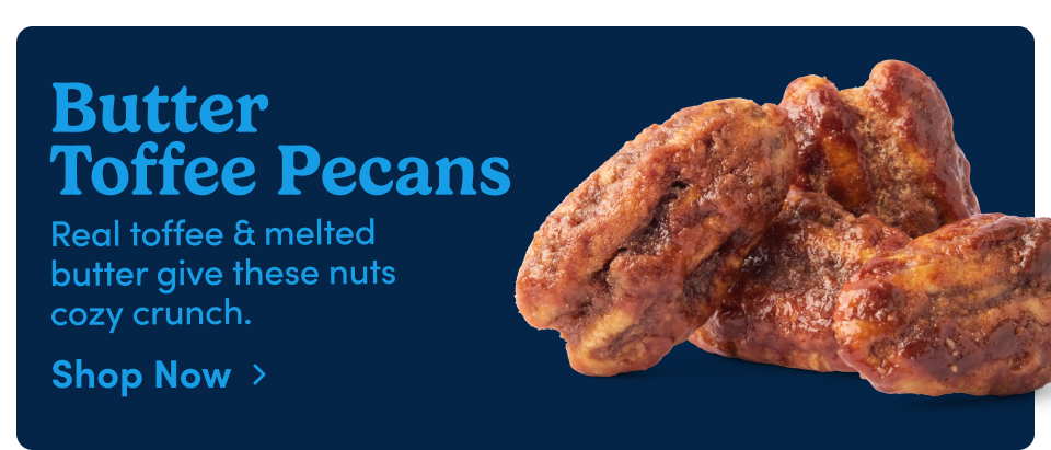 Butter Toffee Pecans Real toffee & melted butter give these nuts cozy crunch. Shop Now ›