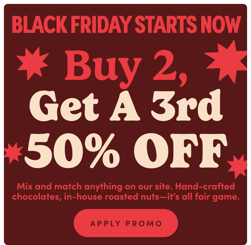 Black Friday ! Buy2, Get a 3rd 50% off. Mix and match anything on our site. Hand-crafted chocolates, in-house roasted nuts-its all fair game; Apply promo