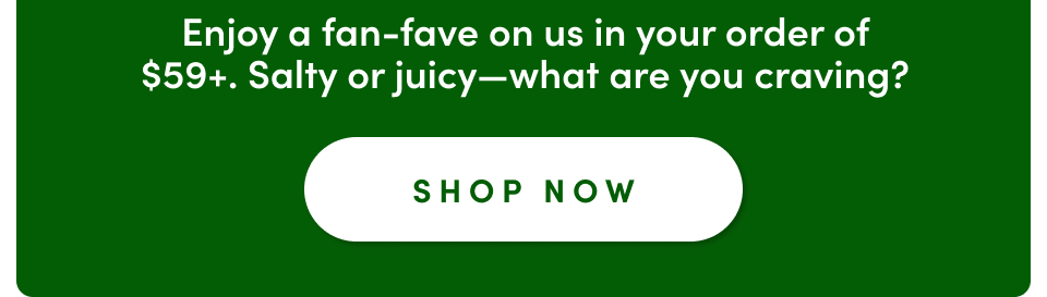 Enjoy a fan-fave on us in your order of $59+. Salty or juicy-what are you craving; Shop now
