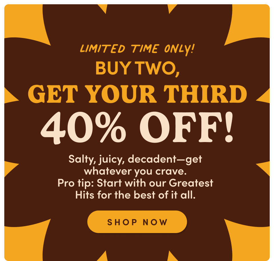 Limited Time Only | Buy Two Get Your Third 40% Off | Salty, juicy, decadent-get whatever you crave. Pro Tip: Start with our greatest Hits for the best of it all; Shop Now
