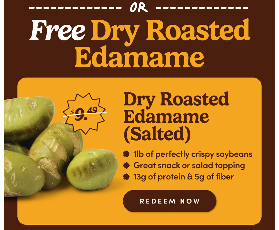 Free Dry Roasted Edamame Dry Roasted Edamame (Salted) * 1lb of perfectly crispy soybeans * Great snack or salad topping * 13g of protein & 5g of fiber REDEEM NOW