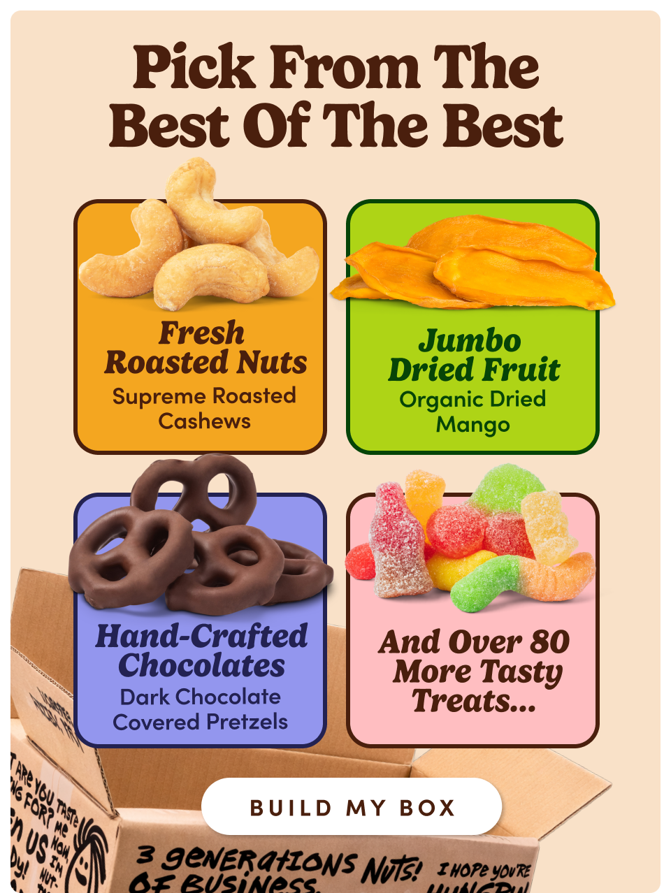 Pick from the best of the best | Fresh Roasted Nuts - Supreme Roasted Cashews | Jumbo Dried Fruit - Organic Dried Mango | Hand-Crafted Chocolates - Dark Chocolate Covered Pretzels | And Over 80 More Tasty Treats... BUILD MY BOX