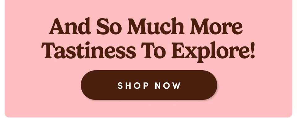 And So Much More Tastiness To Explore! Shop Now