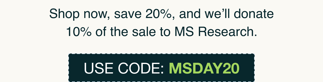 Shop now, save 20%, and we will donate 10% of the sale to MS research