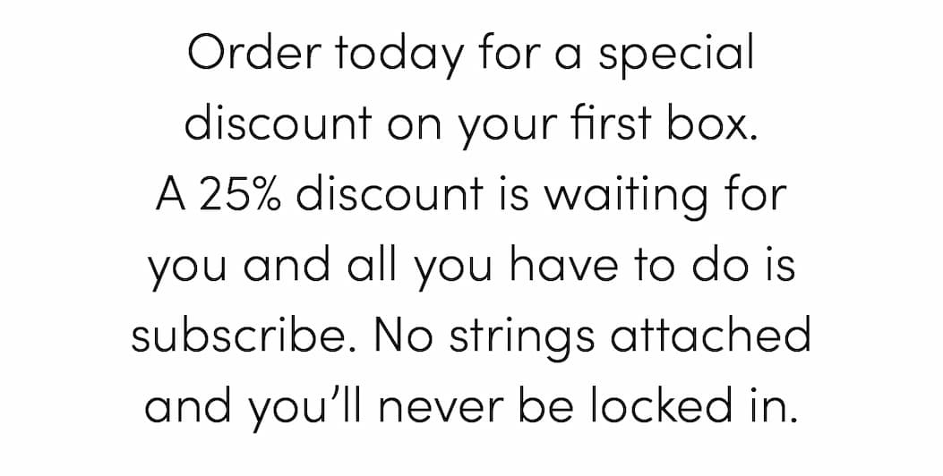 Order today for a special discount on your first box. A 25% discount is waiting for you and all you have to do is subscribe. No strings attached and you’ll never be locked in.