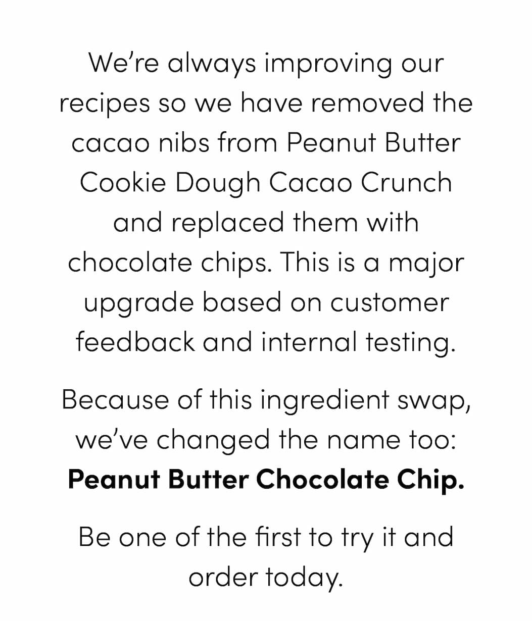 We’re always improving our recipes so we have removed the cacao nibs from Peanut Butter Cookie Dough Cacao Crunch and replaced them with chocolate chips. This is a major upgrade based on customer feedback and internal testing. Because of this ingredient swap, we’ve changed the name too: Peanut Butter Chocolate Chip. Be one of the first to try it and order today.
