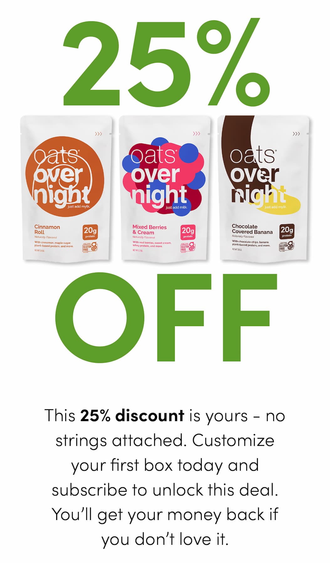 This 25% discount is yours - no strings attached. Customize your first box today and subscribe to unlock this deal. You’ll get your money back if you don’t love it.