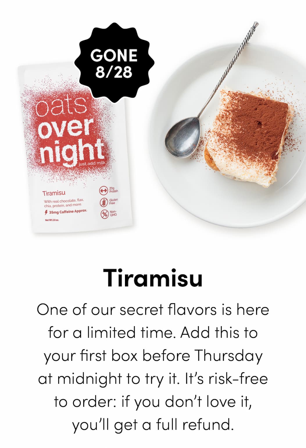 Tiramisu - One of our secret flavors is here for a limited time. Add this to your first box before Thursday at midnight to try it. It’s risk-free to order: if you don’t love it, you’ll get a full refund.