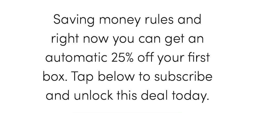 Saving money rules and right now you can get an automatic 25% off your first box. Tap below to subscribe and unlock this deal today.