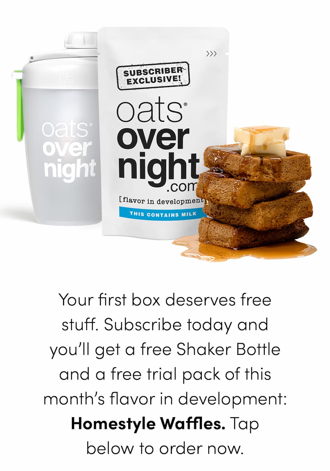 Your first box deserves free stuff. Subscribe today and you’ll get a free Shaker Bottle and a free trial pack of this month’s flavor in development: Homestyle Waffles. Tap below to order now.