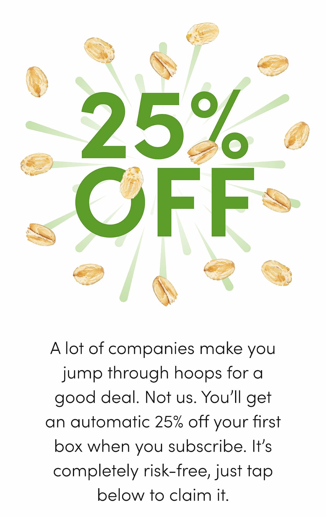 A lot of companies make you jump through hoops for a good deal. Not us. You’ll get an automatic 25% off your first box when you subscribe. It’s completely risk-free, just tap below to claim it.