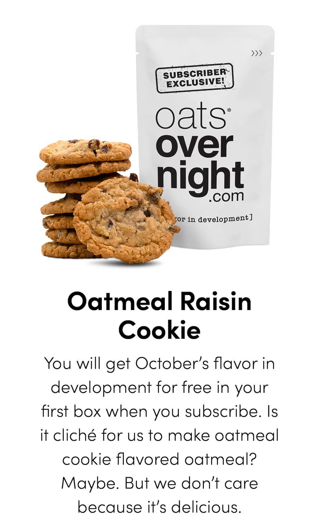 Oatmeal Raisin Cookie - You will get October’s flavor in development for free in your first box when you subscribe. Is it cliché for us to make oatmeal cookie flavored oatmeal? Maybe. But we don’t care because it’s delicious.