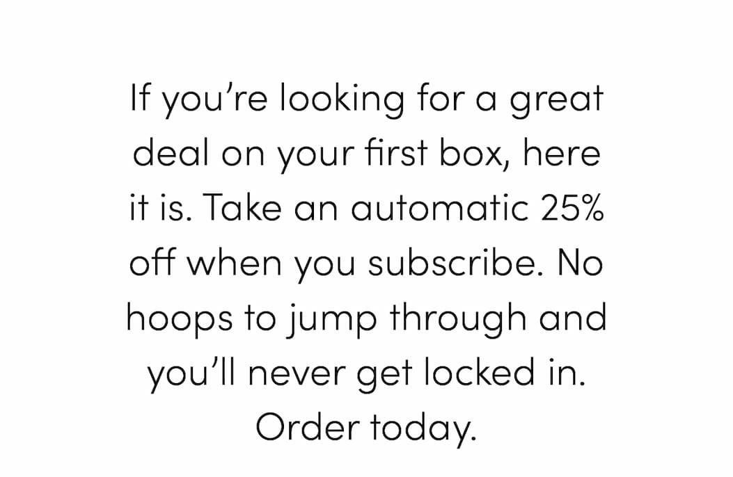 If you’re looking for a great deal on your first box, here it is. Take an automatic 25% off when you subscribe. No hoops to jump through and you’ll never get locked in. Order today.