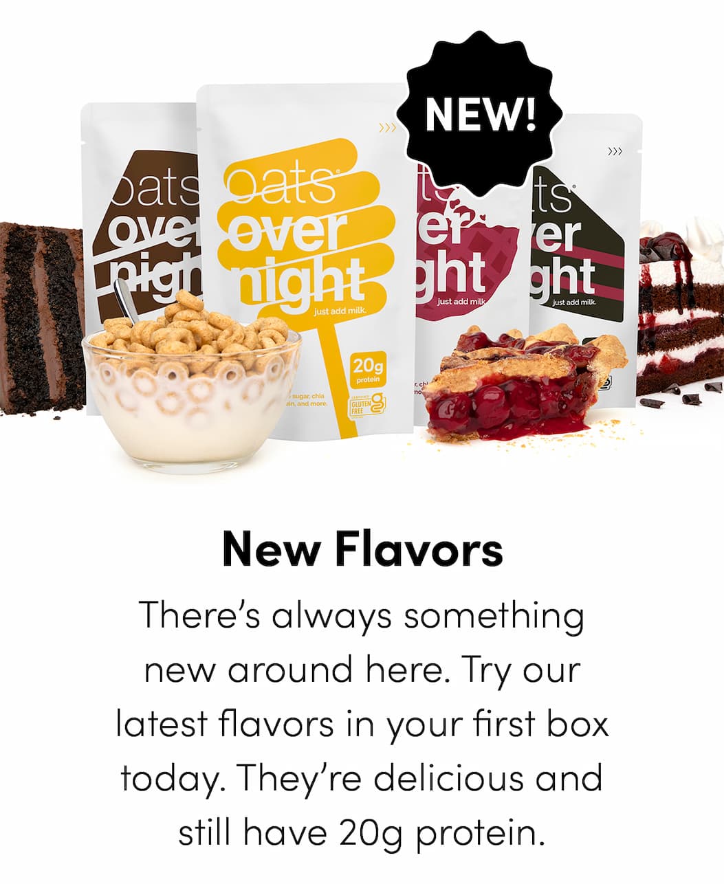 New Flavors - There’s always something new around here. Try our latest flavors in your first box today. They’re delicious and still have 20g protein.