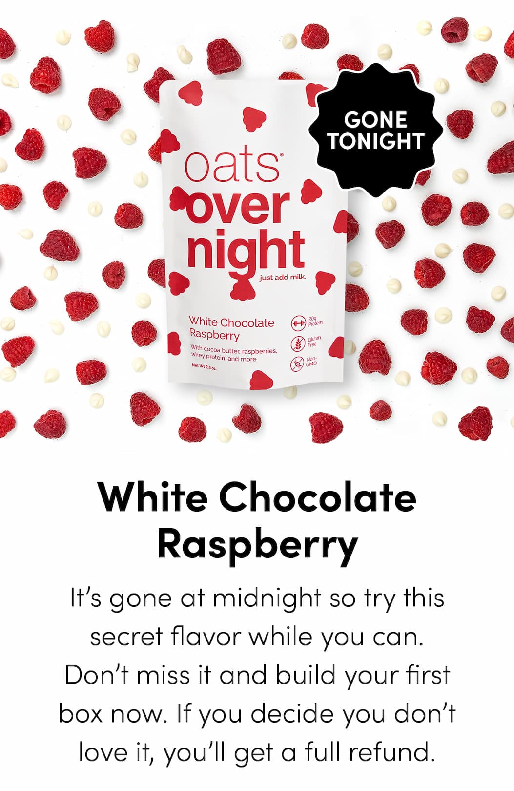 oats® overnight - White Chocolate Raspberry - It’s gone at midnight so try this secret flavor while you can. Don’t miss it and build your first box now. If you decide you don’t love it, you’ll get a full refund.