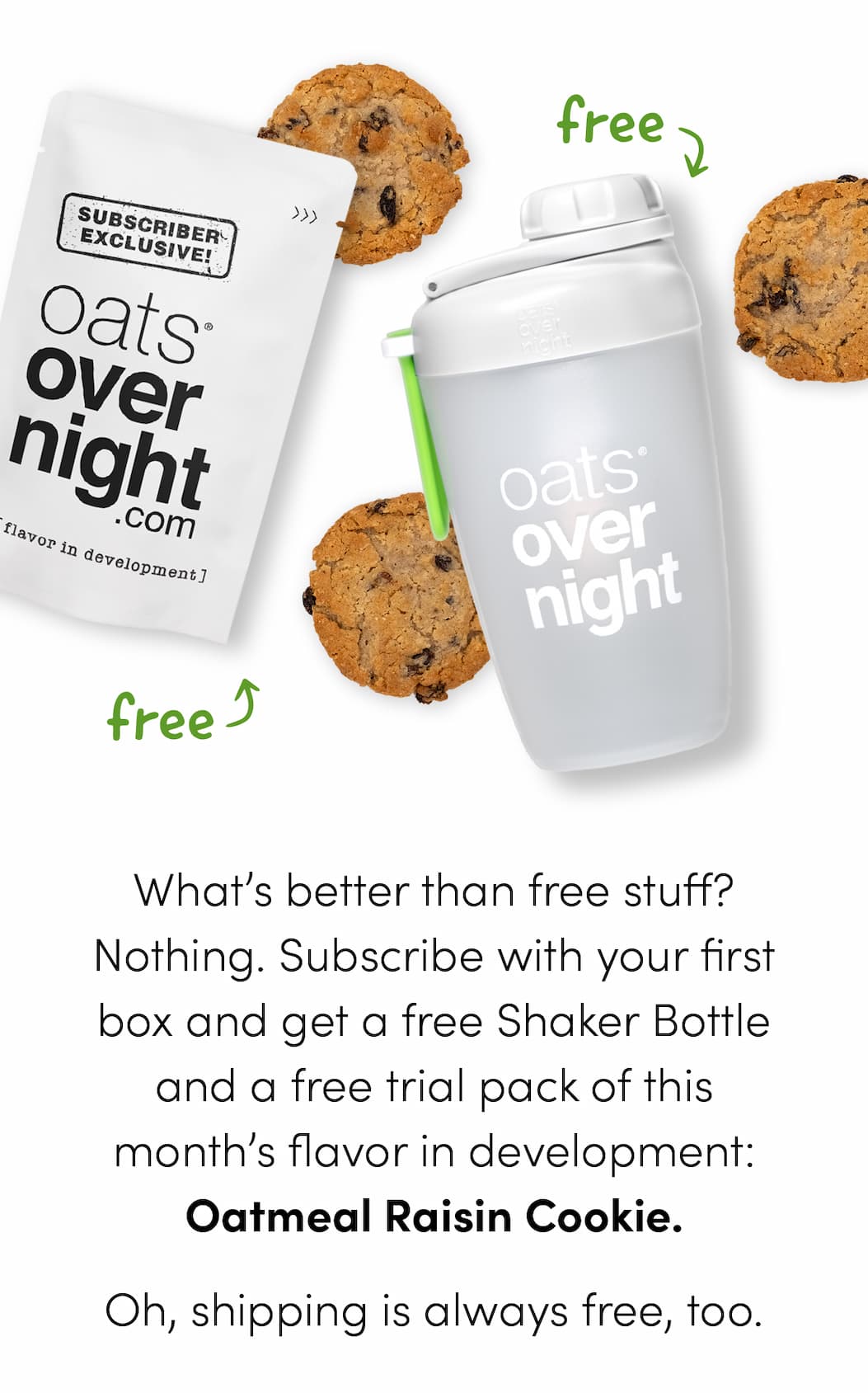 What’s better than free stuff? Nothing. Subscribe with your first box and get a free Shaker Bottle and a free trial pack of this month’s flavor in development: Oatmeal Raisin Cookie. Oh, shipping is always free, too.