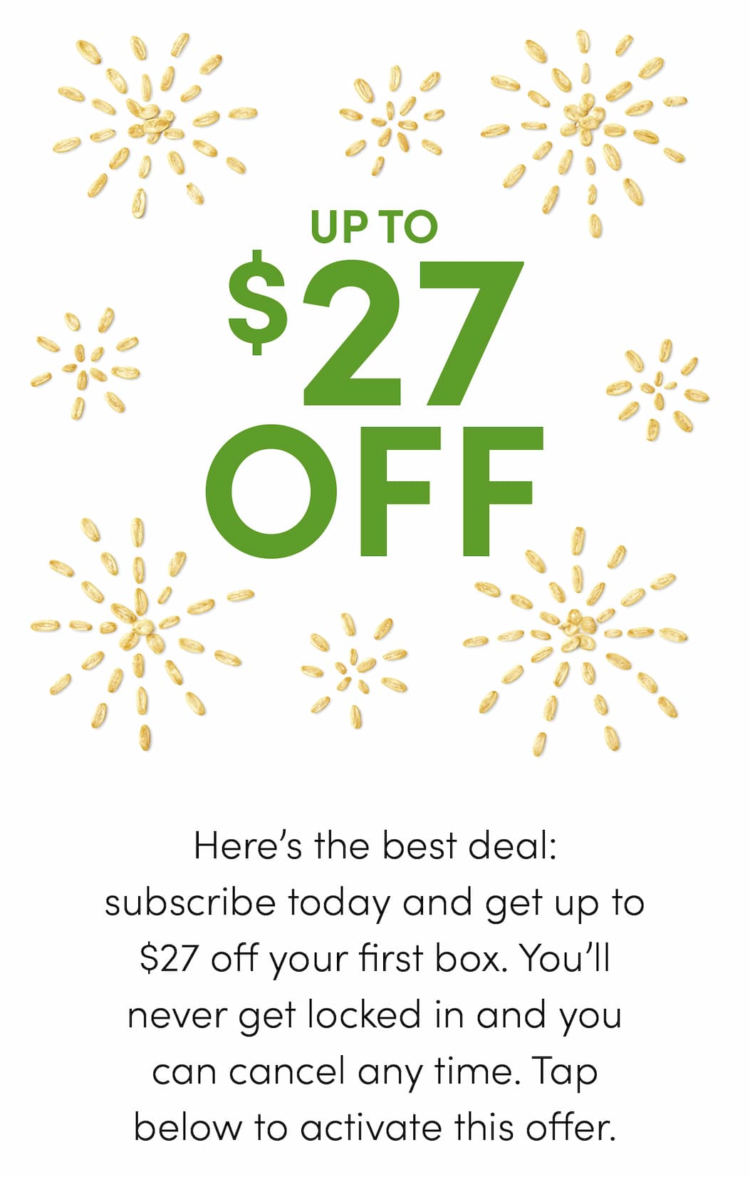 Here’s the best deal: subscribe today and get up to $27 off your first box. You’ll never get locked in and you can cancel any time. Tap below to activate this offer.