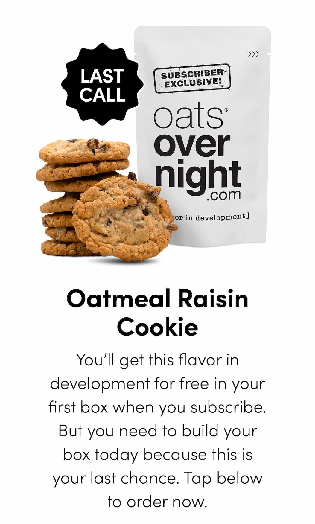 Oatmeal Raisin Cookie - You’ll get this flavor in development for free in your first box when you subscribe. But you need to build your box today because this is your last chance. Tap below to order now.