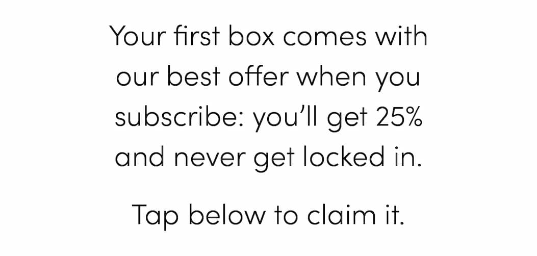 Your first box comes with our best offer when you subscribe: you’ll get 25% and never get locked in. Tap below to claim it.