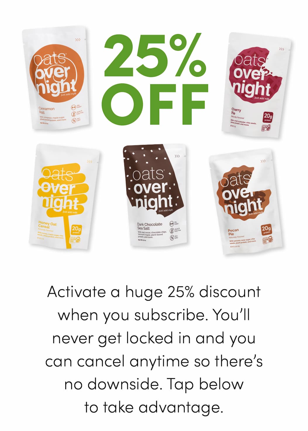Activate a huge 25% discount when you subscribe. You’ll never get locked in and you can cancel anytime so there’s no downside. Tap below to take advantage.