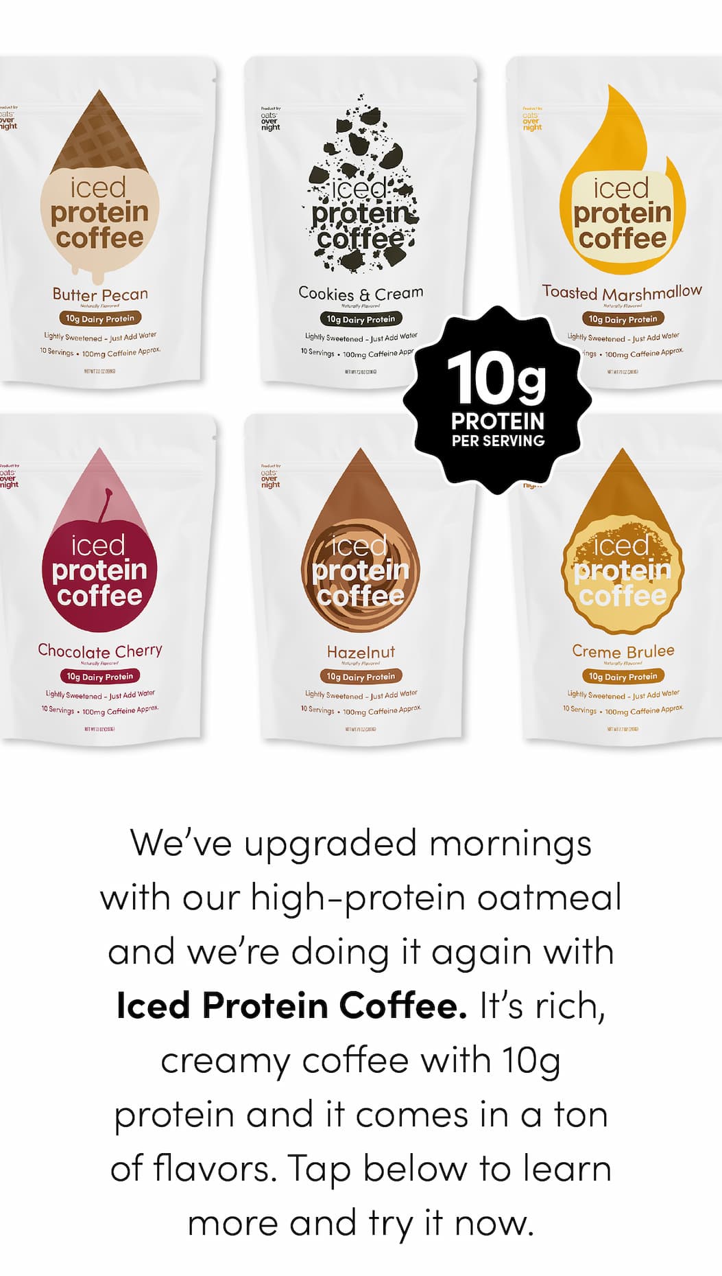 We’ve upgraded mornings with our high-protein oatmeal and we’re doing it again with Iced Protein Coffee. It’s rich, creamy coffee with 10g protein and it comes in a ton of flavors. Tap below to learn more and try it now.