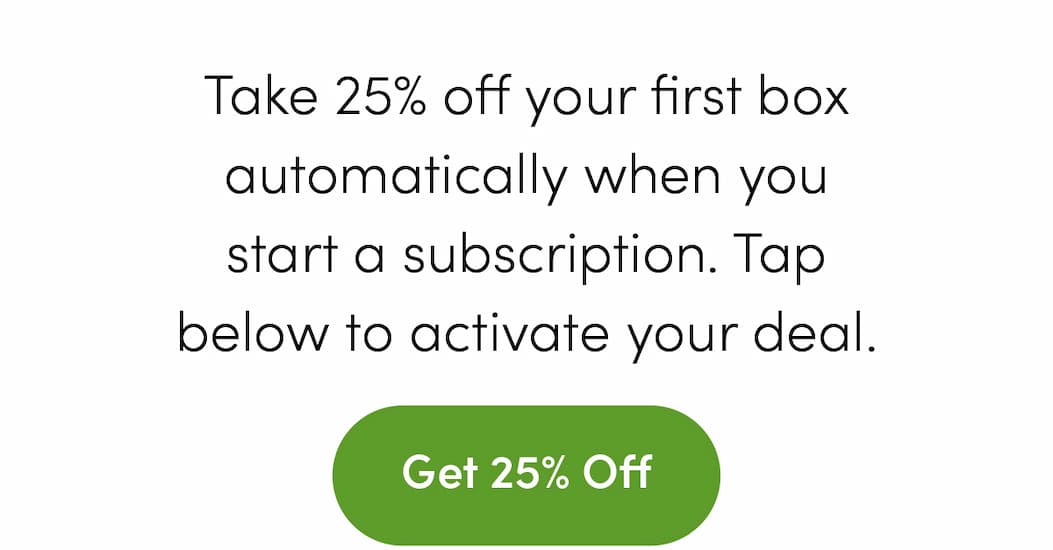 Take 25% off your first box automatically when you start a subscription. Tap below to activate your deal. Get 25% Off
