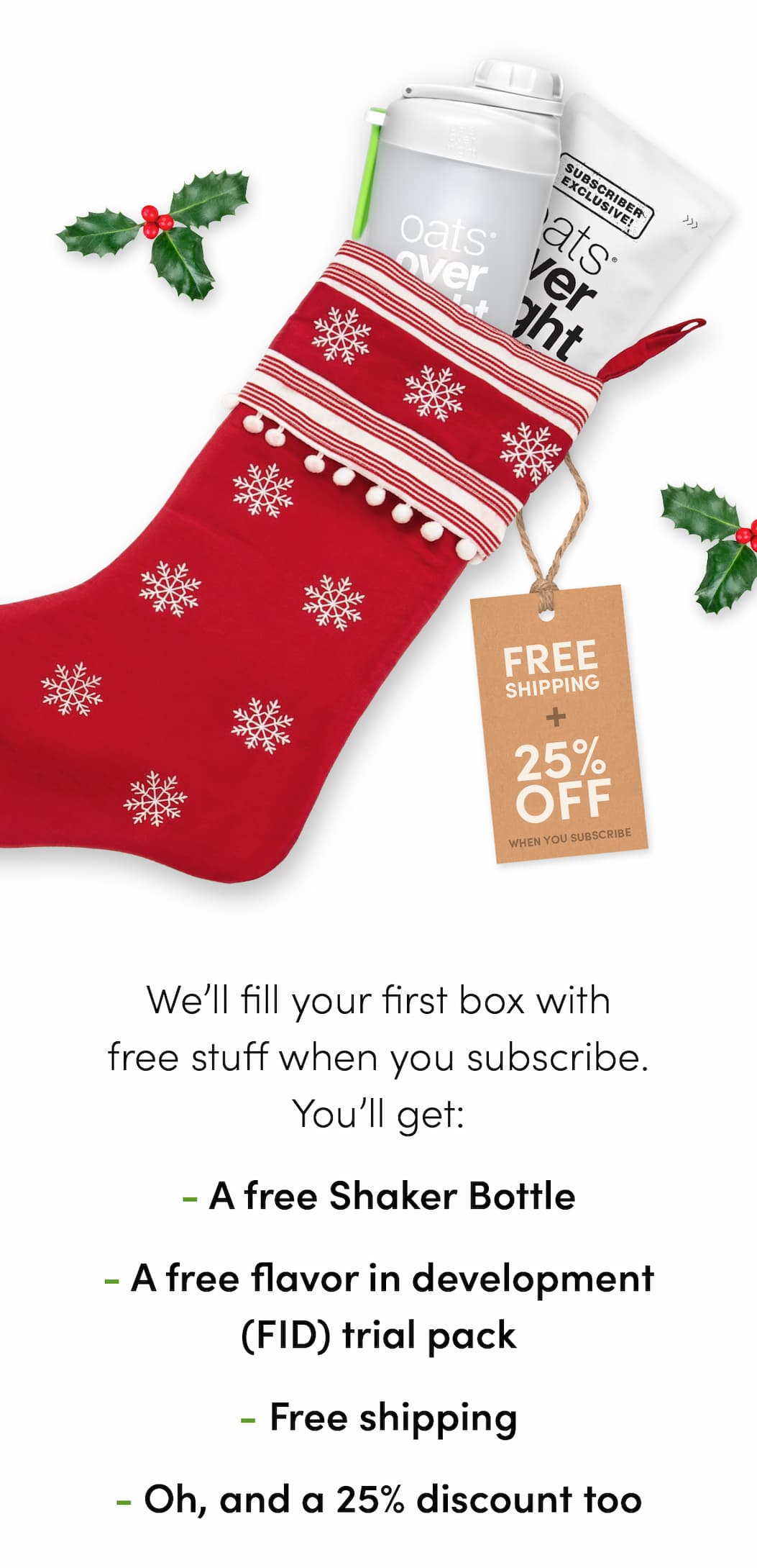 We’ll fill your first box with free stuff when you subscribe. You’ll get: -A free Shaker Bottle -A free flavor in development trial pack -Free shipping -Oh, and a 25% discount too