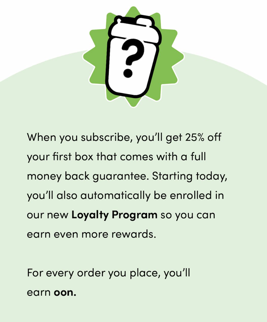 When you subscribe, you’ll get 25% off your first box that comes with a full money back guarantee. Starting today, you’ll also automatically be enrolled in our new Loyalty Program so you can earn even more rewards.  For every order you place, you’ll earn oon.
