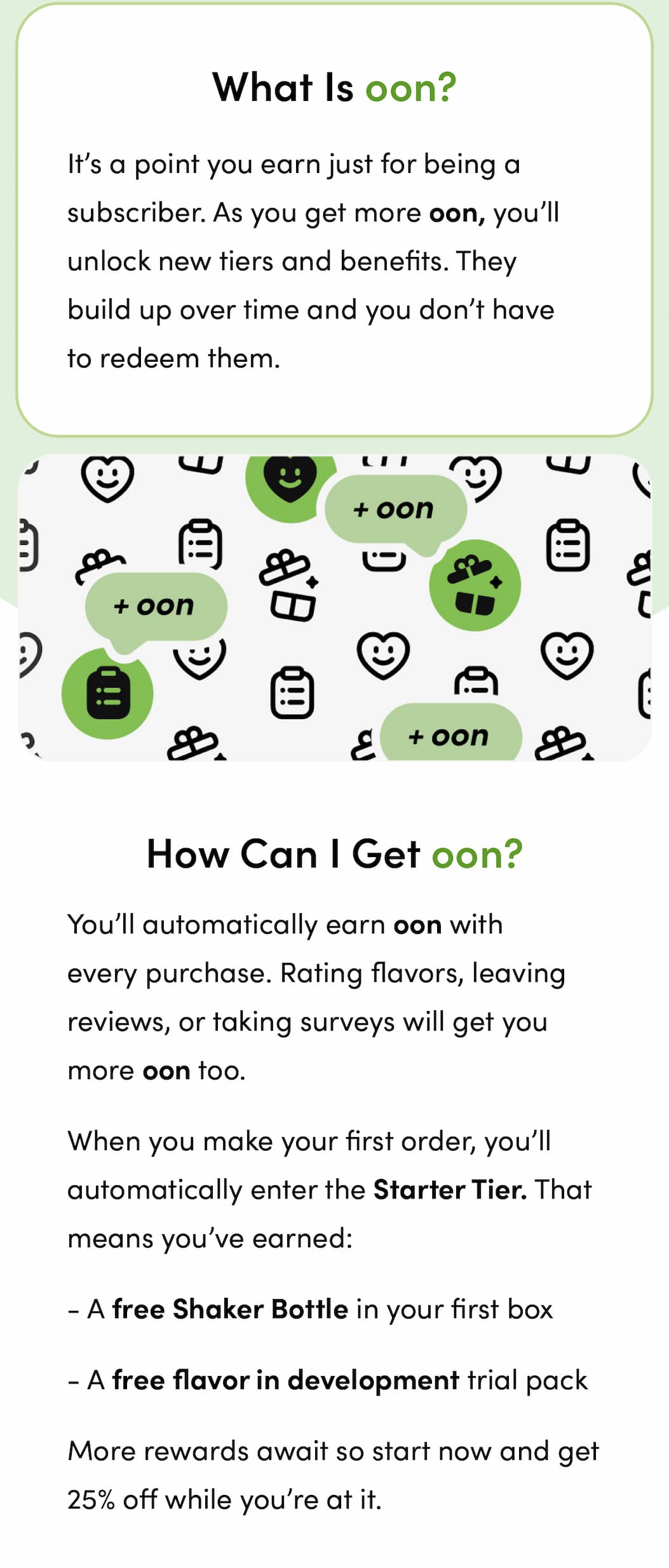 What is oon? It’s a point you earn just for being a subscriber. As you get more oon, you’ll unlock new tiers and benefits. They build up over time and you don’t have to redeem them. How can I get oon? You’ll automatically earn oon with every purchase. Rating flavors, leaving reviews, or taking surveys will get you more oon too.   When you make your first order, you’ll automatically enter the Starter Tier. That means you’ve earned: A free Shaker Bottle in your first box A free flavor in development trial pack More rewards await so start now and get 25% off while you’re at it.
