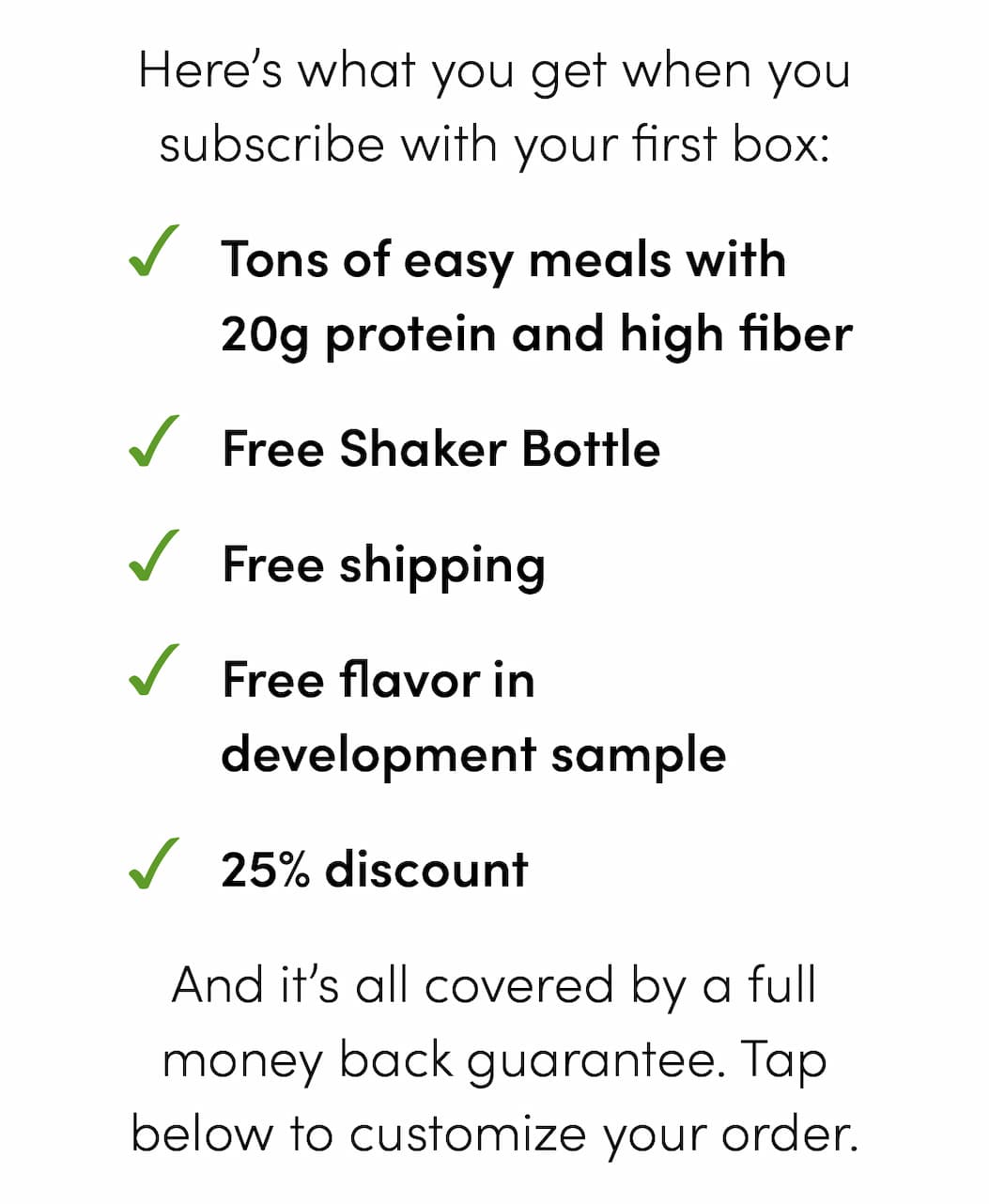 Here’s what you get when you subscribe with your first box: -Tons of easy meals with 20g protein and high fiber -Free Shaker Bottle -Free shipping -Free flavor in development sample -25% discount And it’s all covered by a full money back guarantee. Tap below to customize your order.